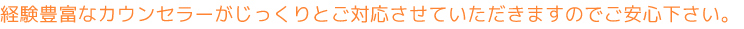 経験豊富なカウンセラーがじっくりとご対応させていただきますのでご安心下さい。